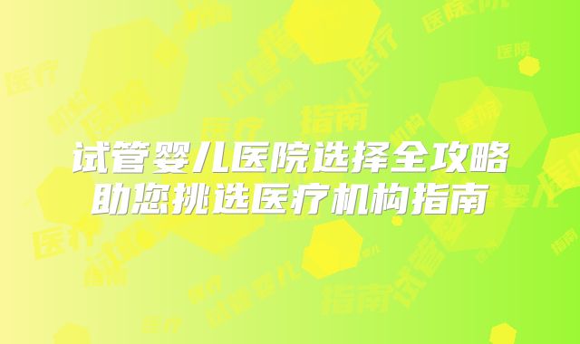 试管婴儿医院选择全攻略助您挑选医疗机构指南