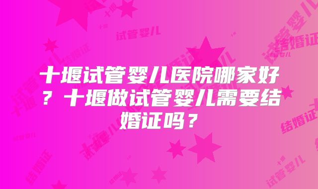 十堰试管婴儿医院哪家好？十堰做试管婴儿需要结婚证吗？