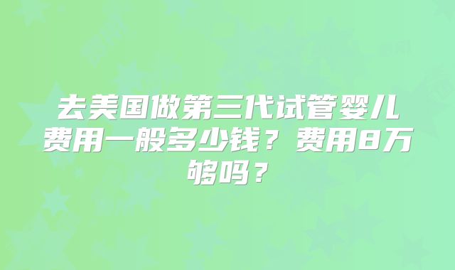 去美国做第三代试管婴儿费用一般多少钱？费用8万够吗？