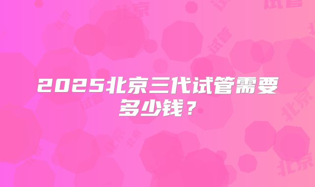 2025北京三代试管需要多少钱?