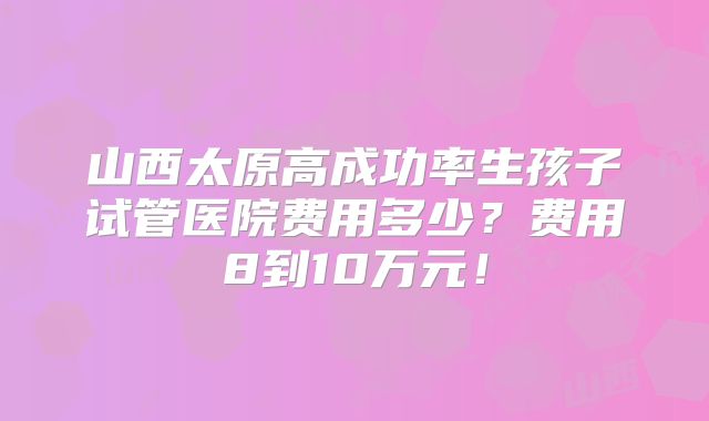 山西太原高成功率生孩子试管医院费用多少?费用8到10万元!