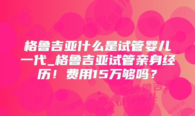 格鲁吉亚什么是试管婴儿一代_格鲁吉亚试管亲身经历！费用15万够吗？