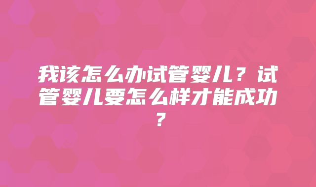 我该怎么办试管婴儿?试管婴儿要怎么样才能成功?