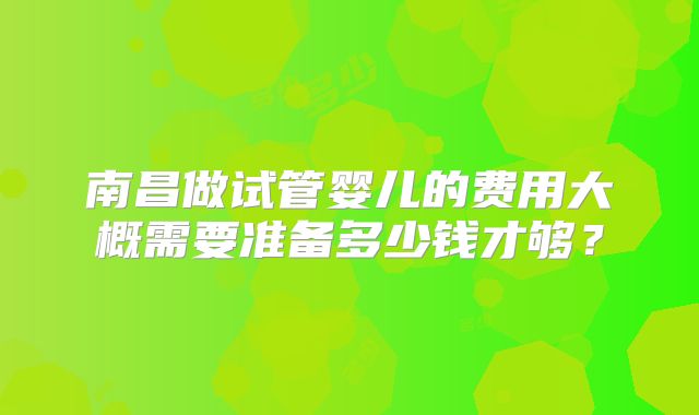南昌做试管婴儿的费用大概需要准备多少钱才够？