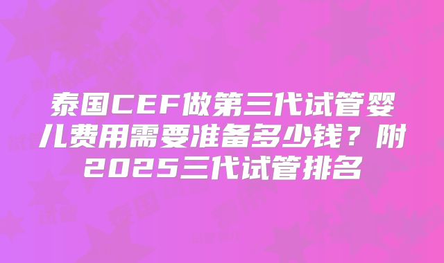 泰国CEF做第三代试管婴儿费用需要准备多少钱？附2025三代试管排名