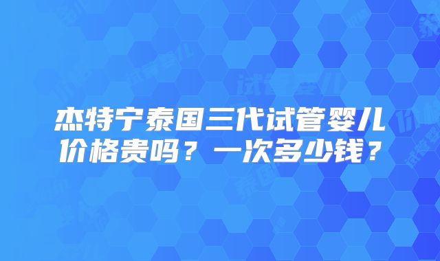 杰特宁泰国三代试管婴儿价格贵吗？一次多少钱？
