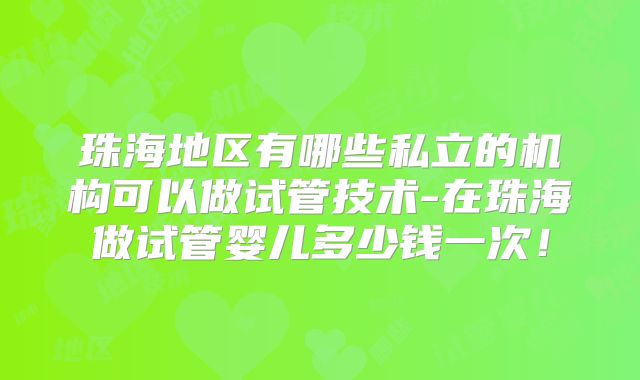 珠海地区有哪些私立的机构可以做试管技术-在珠海做试管婴儿多少钱一次！