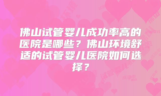 佛山试管婴儿成功率高的医院是哪些？佛山环境舒适的试管婴儿医院如何选择？