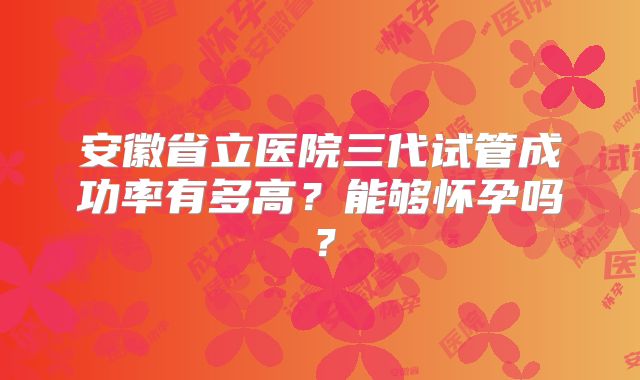 安徽省立医院三代试管成功率有多高?能够怀孕吗?