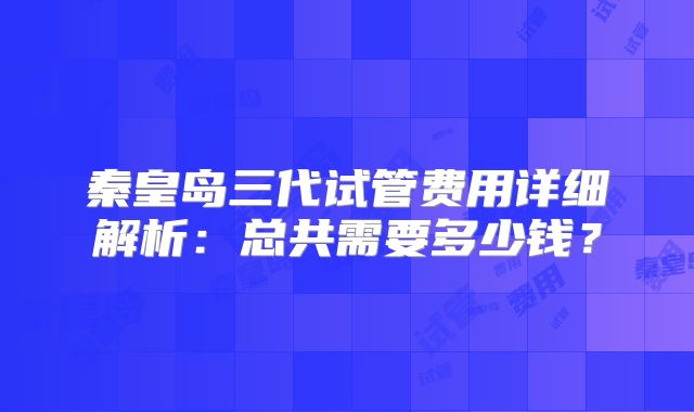秦皇岛三代试管费用详细解析：总共需要多少钱？