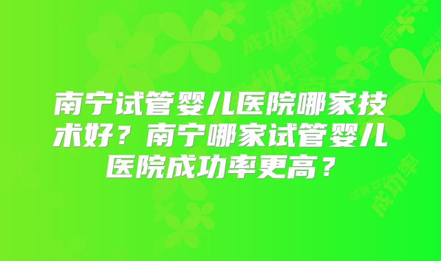 南宁试管婴儿医院哪家技术好？南宁哪家试管婴儿医院成功率更高？