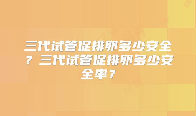 三代试管促排卵多少安全?三代试管促排卵多少安全率?