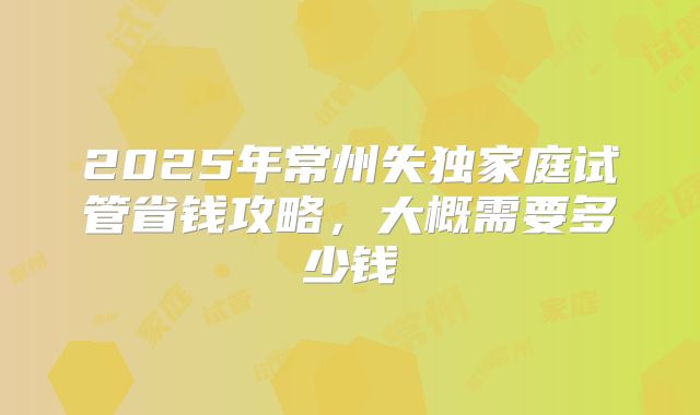 2025年常州失独家庭试管省钱攻略，大概需要多少钱