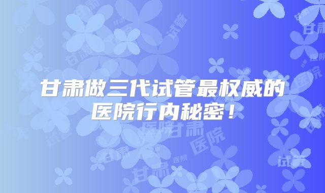 甘肃做三代试管最权威的医院行内秘密！