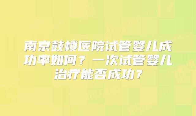 南京鼓楼医院试管婴儿成功率如何？一次试管婴儿治疗能否成功？