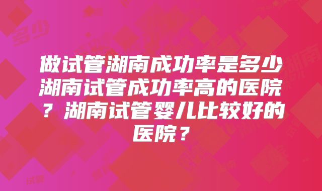 做试管湖南成功率是多少湖南试管成功率高的医院？湖南试管婴儿比较好的医院？