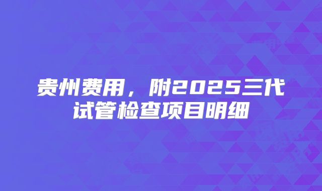 贵州费用，附2025三代试管检查项目明细