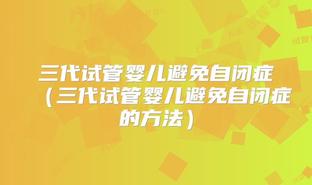 三代试管婴儿避免自闭症（三代试管婴儿避免自闭症的方法）