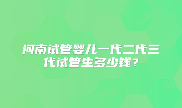 河南试管婴儿一代二代三代试管生多少钱？