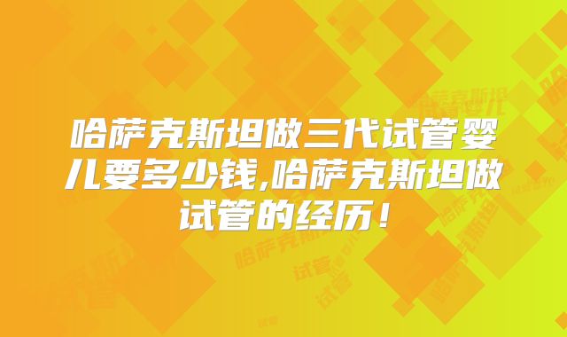 哈萨克斯坦做三代试管婴儿要多少钱,哈萨克斯坦做试管的经历!