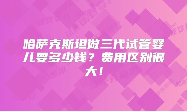 哈萨克斯坦做三代试管婴儿要多少钱?费用区别很大!