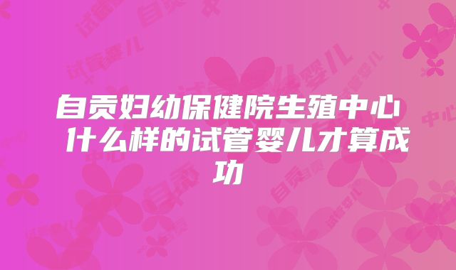 自贡妇幼保健院生殖中心 什么样的试管婴儿才算成功