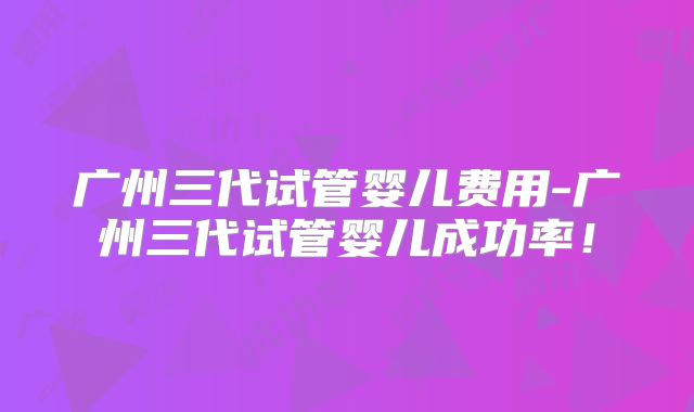 广州三代试管婴儿费用-广州三代试管婴儿成功率！
