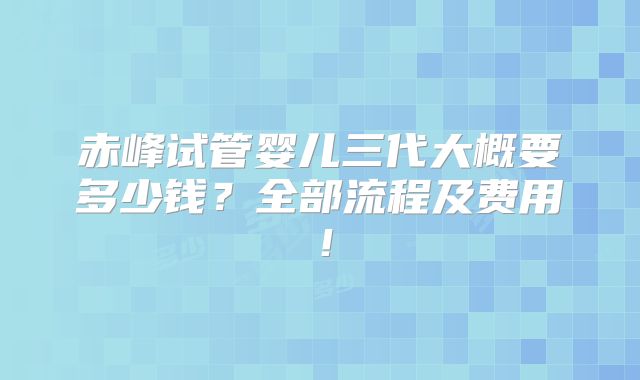 赤峰试管婴儿三代大概要多少钱？全部流程及费用！
