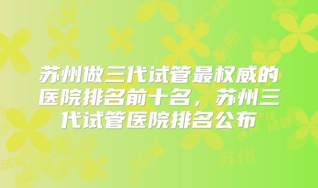 苏州做三代试管最权威的医院排名前十名，苏州三代试管医院排名公布