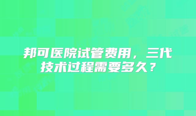 邦可医院试管费用,三代技术过程需要多久?