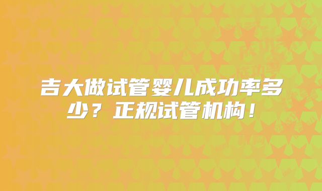 吉大做试管婴儿成功率多少？正规试管机构！