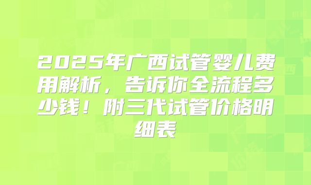 2025年广西试管婴儿费用解析,告诉你全流程多少钱!附三代试管价格明细表