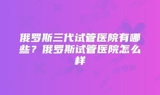 俄罗斯三代试管医院有哪些？俄罗斯试管医院怎么样