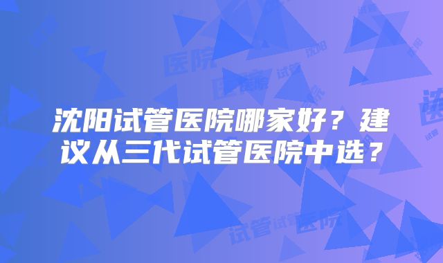 沈阳试管医院哪家好？建议从三代试管医院中选？