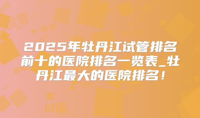 2025年牡丹江试管排名前十的医院排名一览表_牡丹江最大的医院排名！