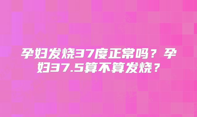 孕妇发烧37度正常吗?孕妇37.5算不算发烧?