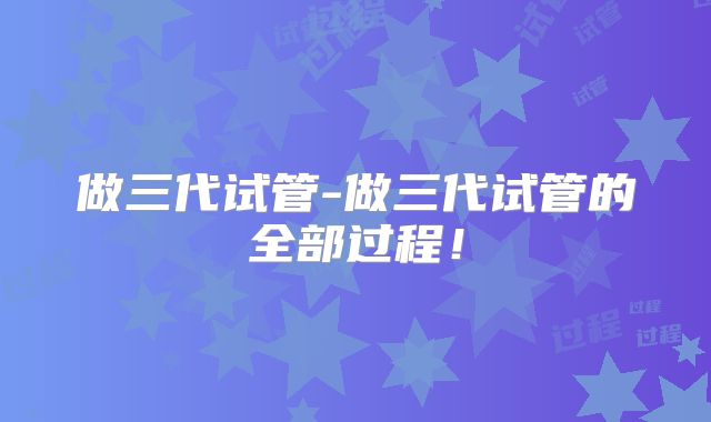 做三代试管-做三代试管的全部过程！