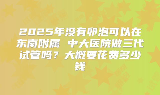 2025年没有卵泡可以在东南附属 中大医院做三代试管吗?大概要花费多少钱