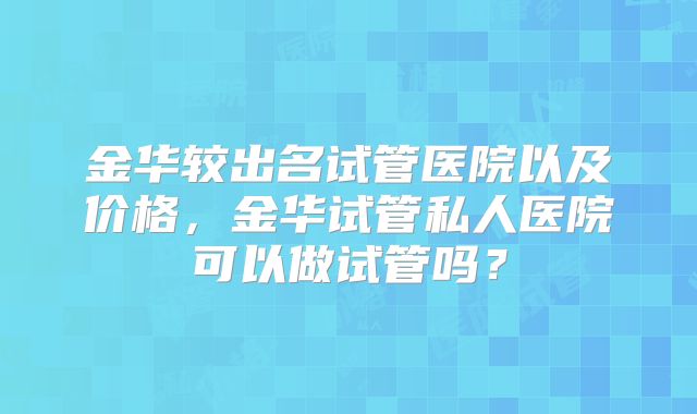 金华较出名试管医院以及价格，金华试管私人医院可以做试管吗？