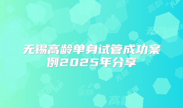 无锡高龄单身试管成功案例2025年分享