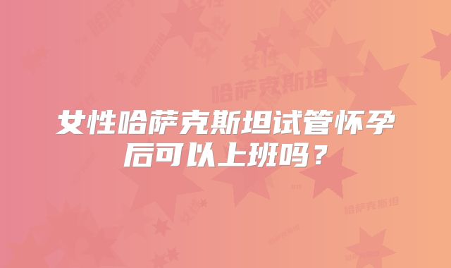 女性哈萨克斯坦试管怀孕后可以上班吗?