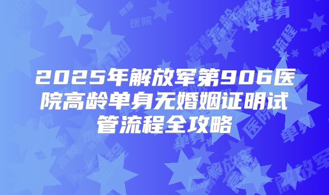 2025年解放军第906医院高龄单身无婚姻证明试管流程全攻略