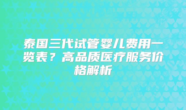 泰国三代试管婴儿费用一览表?高品质医疗服务价格解析
