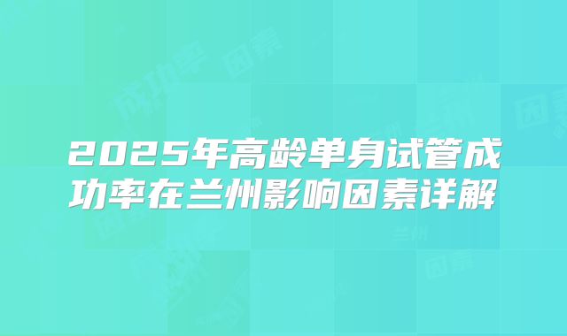 2025年高龄单身试管成功率在兰州影响因素详解