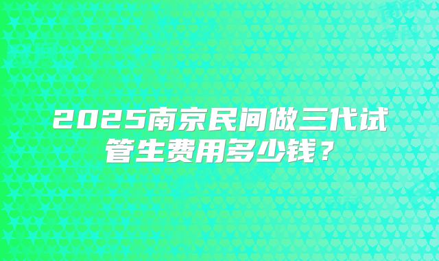 2025南京民间做三代试管生费用多少钱?