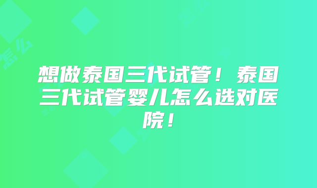 想做泰国三代试管！泰国三代试管婴儿怎么选对医院！