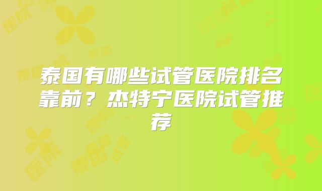 泰国有哪些试管医院排名靠前?杰特宁医院试管推荐