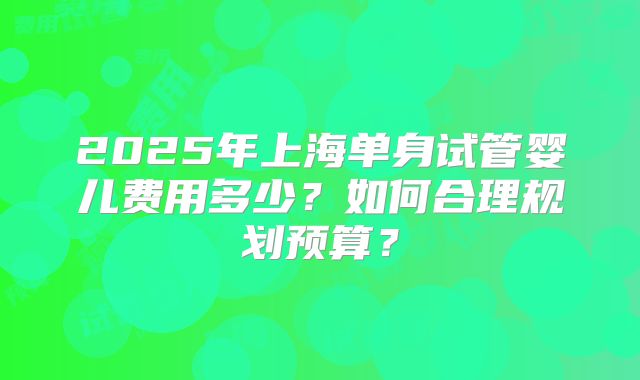 2025年上海单身试管婴儿费用多少？如何合理规划预算？