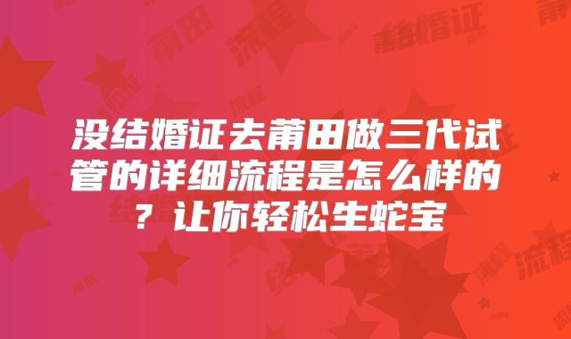 没结婚证去莆田做三代试管的详细流程是怎么样的？让你轻松生蛇宝