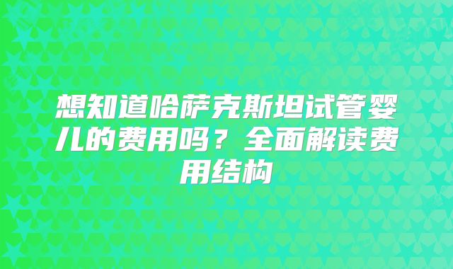 想知道哈萨克斯坦试管婴儿的费用吗？全面解读费用结构